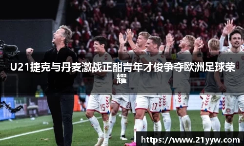U21捷克与丹麦激战正酣青年才俊争夺欧洲足球荣耀